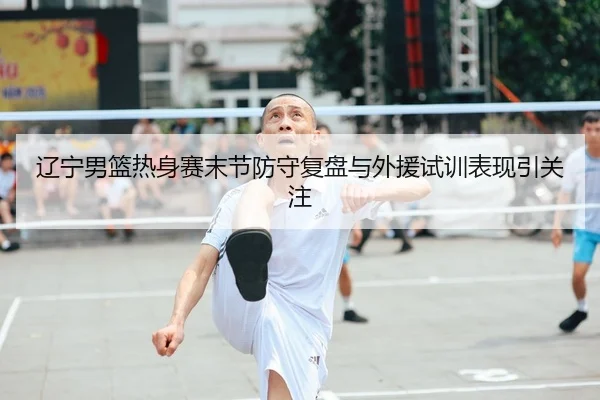 辽宁男篮热身赛末节防守复盘与外援试训表现引关注
